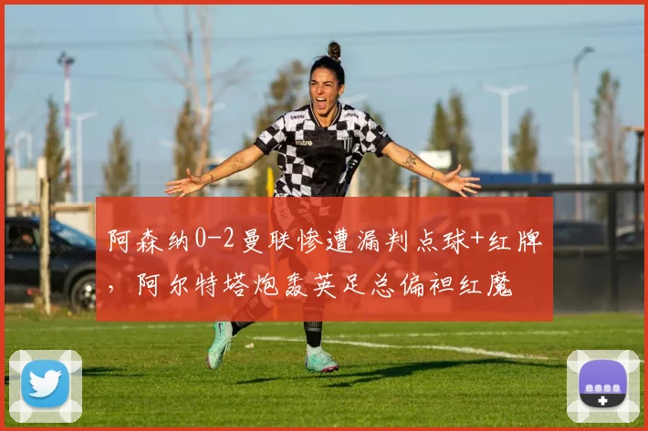 阿森纳0-2曼联惨遭漏判点球+红牌，阿尔特塔炮轰英足总偏袒红魔