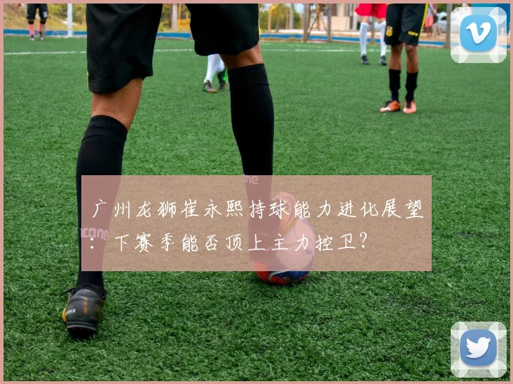 广州龙狮崔永熙持球能力进化展望：下赛季能否顶上主力控卫？
