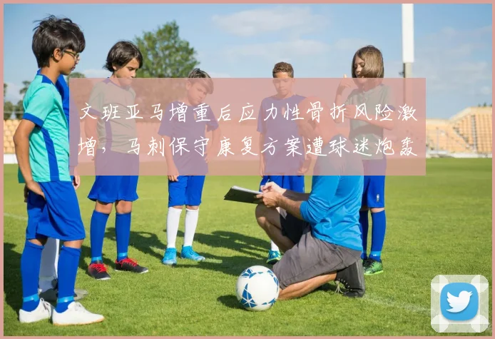 文班亚马增重后应力性骨折风险激增，马刺保守康复方案遭球迷炮轰