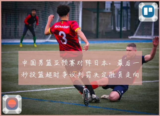 中国男篮亚预赛对阵日本,最后一秒投篮超时争议判罚决定胜负走向