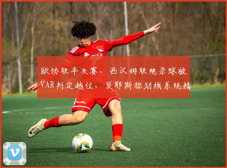 欧协联半决赛，西汉姆联绝杀球被VAR判定越位，莫耶斯称划线系统精确度存疑