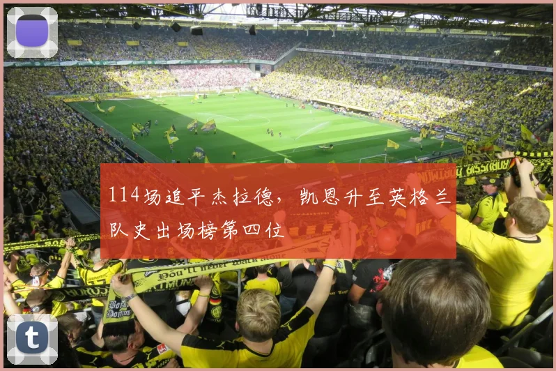 114场追平杰拉德,凯恩升至英格兰队史出场榜第四位