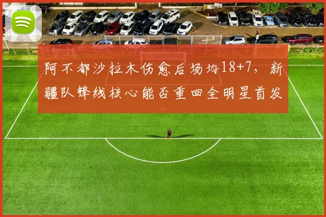 阿不都沙拉木伤愈后场均18+7，新疆队锋线核心能否重回全明星首发？