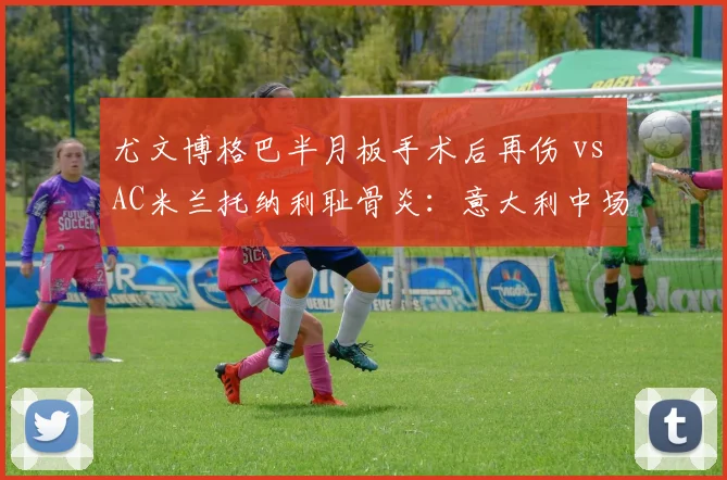 尤文博格巴半月板手术后再伤 vs AC米兰托纳利耻骨炎:意大利中场双核复出成谜?